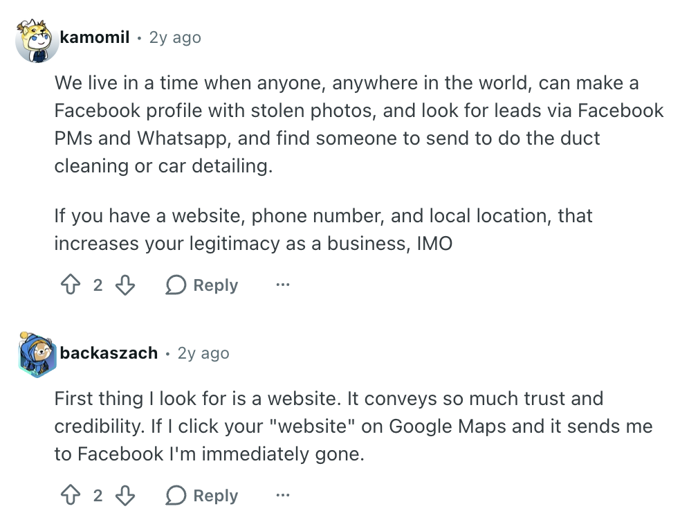 Reddit thread reads: 

User kamomil:
"We live in a time when anyone, anywhere in the world, can make a Facebook profile with stolen photos, and look for leads via Facebook PMs and Whatsapp, and find someone to send to do the duct cleaning or car detailing.

If you have a website, phone number, and local location, that increases your legitimacy as a business, IMO"

User backaszach: 
"First thing I look for is a website. It conveys so much trust and credibility. If I click your "website" on Google Maps and it sends me to Facebook I'm immediately gone."
