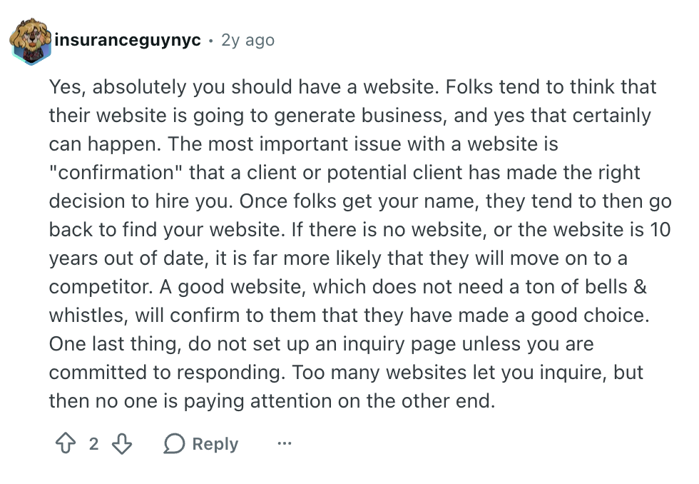 User insuranceguynyc Reddit comment reads: 

"Yes, absolutely you should have a website. Folks tend to think that their website is going to generate business, and yes that certainly can happen. The most important issue with a website is "confirmation" that a client or potential client has made the right decision to hire you. Once folks get your name, they tend to then go back to find your website. If there is no website, or the website is 10 years out of date, it is far more likely that they will move on to a competitor. A good website, which does not need a ton of bells & whistles, will confirm to them that they have made a good choice. One last thing, do not set up an inquiry page unless you are committed to responding. Too many websites let you inquire, but then no one is paying attention on the other end."


