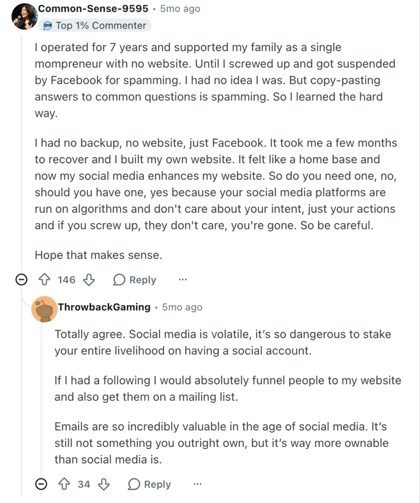 Reddit thread reads: 

User Common-Sense-9595:
"I operated for 7 years and supported my family as a single mompreneur with no website. Until I screwed up and got suspended by Facebook for spamming. I had no idea I was. But copy-pasting answers to common questions is spamming. So I learned the hard way.

I had no backup, no website, just Facebook. It took me a few months to recover and I built my own website. It felt like a home base and now my social media enhances my website. So do you need one, no, should you have one, yes because your social media platforms are run on algorithms and don't care about your intent, just your actions and if you screw up, they don't care, you're gone. So be careful.

Hope that makes sense."

User ThrowbackGaming:
"Totally agree. Social media is volatile, it’s so dangerous to stake your entire livelihood on having a social account.

If I had a following I would absolutely funnel people to my website and also get them on a mailing list.

Emails are so incredibly valuable in the age of social media. It’s still not something you outright own, but it’s way more ownable than social media is."