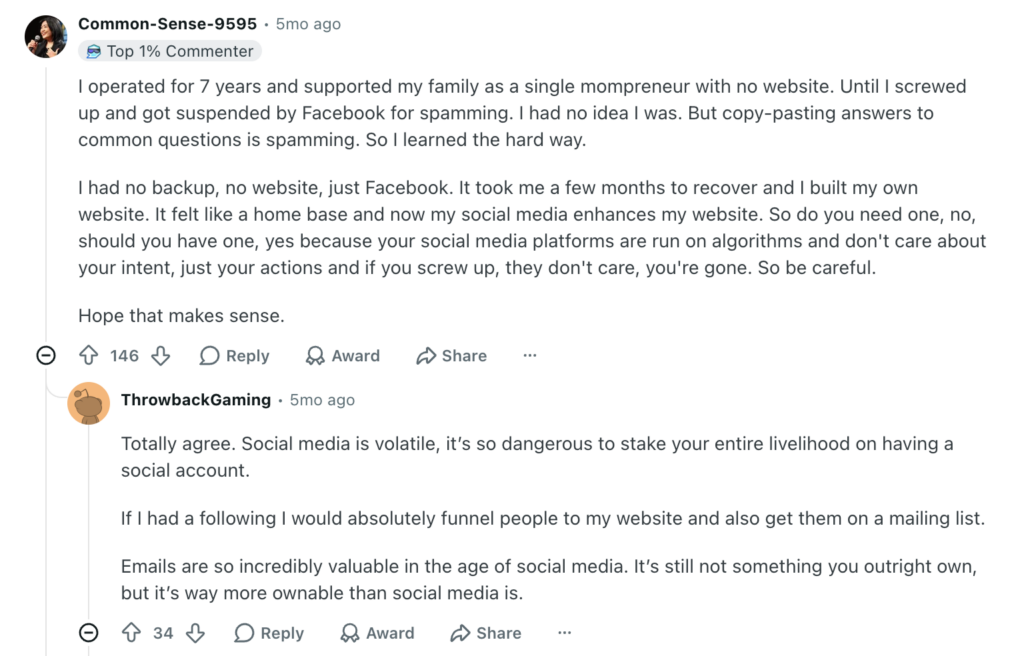 Reddit thread reads: 

User Common-Sense-9595:
"I operated for 7 years and supported my family as a single mompreneur with no website. Until I screwed up and got suspended by Facebook for spamming. I had no idea I was. But copy-pasting answers to common questions is spamming. So I learned the hard way.

I had no backup, no website, just Facebook. It took me a few months to recover and I built my own website. It felt like a home base and now my social media enhances my website. So do you need one, no, should you have one, yes because your social media platforms are run on algorithms and don't care about your intent, just your actions and if you screw up, they don't care, you're gone. So be careful.

Hope that makes sense."

User ThrowbackGaming:
"Totally agree. Social media is volatile, it’s so dangerous to stake your entire livelihood on having a social account.

If I had a following I would absolutely funnel people to my website and also get them on a mailing list.

Emails are so incredibly valuable in the age of social media. It’s still not something you outright own, but it’s way more ownable than social media is."