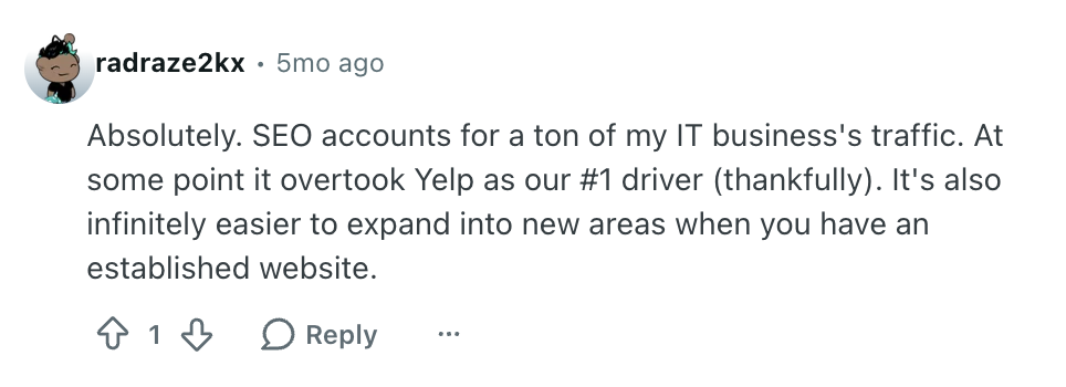User radraze2kx Reddit comment reads: 

"Absolutely. SEO accounts for a ton of my IT business's traffic. At some point it overtook Yelp as our #1 driver (thankfully). It's also infinitely easier to expand into new areas when you have an established website."