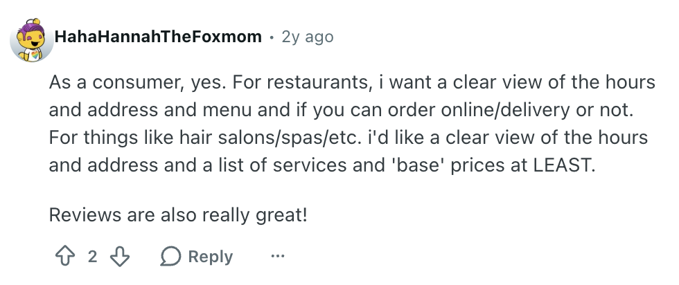Reddit user HahaHannahTheFoxmom comment reads: 

:As a consumer, yes. For restaurants, i want a clear view of the hours and address and menu and if you can order online/delivery or not. For things like hair salons/spas/etc. i'd like a clear view of the hours and address and a list of services and 'base' prices at LEAST.

Reviews are also really great!"
