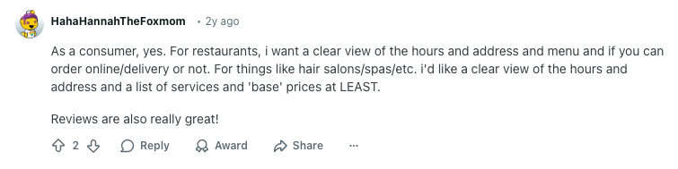 Reddit user HahaHannahTheFoxmom comment reads: 

:As a consumer, yes. For restaurants, i want a clear view of the hours and address and menu and if you can order online/delivery or not. For things like hair salons/spas/etc. i'd like a clear view of the hours and address and a list of services and 'base' prices at LEAST.

Reviews are also really great!"