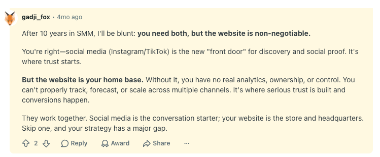 Reddit user gadji_fox comment reads: 

"After 10 years in SMM, I'll be blunt: you need both, but the website is non-negotiable.

You're right—social media (Instagram/TikTok) is the new "front door" for discovery and social proof. It's where trust starts.

But the website is your home base. Without it, you have no real analytics, ownership, or control. You can't properly track, forecast, or scale across multiple channels. It's where serious trust is built and conversions happen.

They work together. Social media is the conversation starter; your website is the store and headquarters. Skip one, and your strategy has a major gap."