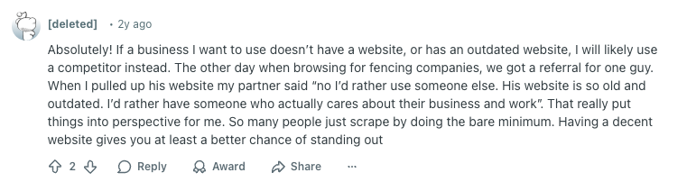 Deleted user Reddit comment reads: 

"Absolutely! If a business I want to use doesn’t have a website, or has an outdated website, I will likely use a competitor instead. The other day when browsing for fencing companies, we got a referral for one guy. When I pulled up his website my partner said “no I’d rather use someone else. His website is so old and outdated. I’d rather have someone who actually cares about their business and work”. That really put things into perspective for me. So many people just scrape by doing the bare minimum. Having a decent website gives you at least a better chance of standing out"