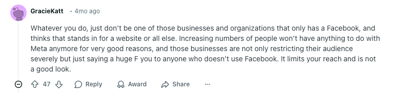 User GracieKatt Reddit comment reads: 
"Whatever you do, just don’t be one of those businesses and organizations that only has a Facebook, and thinks that stands in for a website or all else. Increasing numbers of people won’t have anything to do with Meta anymore for very good reasons, and those businesses are not only restricting their audience severely but just saying a huge F you to anyone who doesn’t use Facebook. It limits your reach and is not a good look."