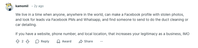 Reddit comment reads: 

User kamomil:
"We live in a time when anyone, anywhere in the world, can make a Facebook profile with stolen photos, and look for leads via Facebook PMs and Whatsapp, and find someone to send to do the duct cleaning or car detailing.

If you have a website, phone number, and local location, that increases your legitimacy as a business, IMO"