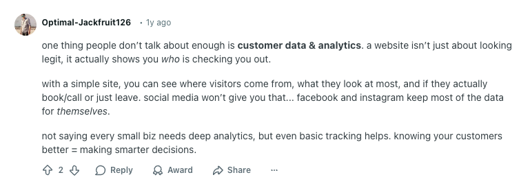 Reddit user Optimal-Jackfruit126 comment reads:

"one thing people don’t talk about enough is customer data & analytics. a website isn’t just about looking legit, it actually shows you who is checking you out.

with a simple site, you can see where visitors come from, what they look at most, and if they actually book/call or just leave. social media won’t give you that... facebook and instagram keep most of the data for themselves.

not saying every small biz needs deep analytics, but even basic tracking helps. knowing your customers better = making smarter decisions."