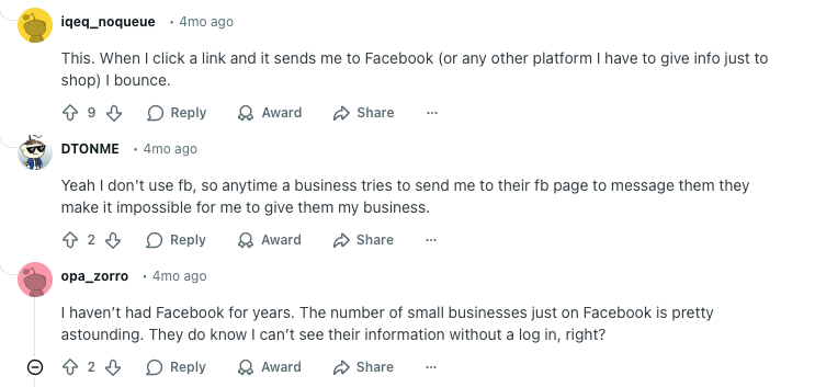 Reddit thread reads: 

User iqeq_noqueue:
"This. When I click a link and it sends me to Facebook (or any other platform I have to give info just to shop) I bounce."

User DTONME:
"Yeah I don't use fb, so anytime a business tries to send me to their fb page to message them they make it impossible for me to give them my business."

User opa_zorro:
"I haven’t had Facebook for years. The number of small businesses just on Facebook is pretty astounding. They do know I can’t see their information without a log in, right?"