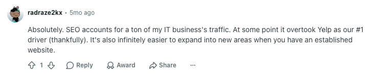 User radraze2kx Reddit comment reads: 

"Absolutely. SEO accounts for a ton of my IT business's traffic. At some point it overtook Yelp as our #1 driver (thankfully). It's also infinitely easier to expand into new areas when you have an established website."